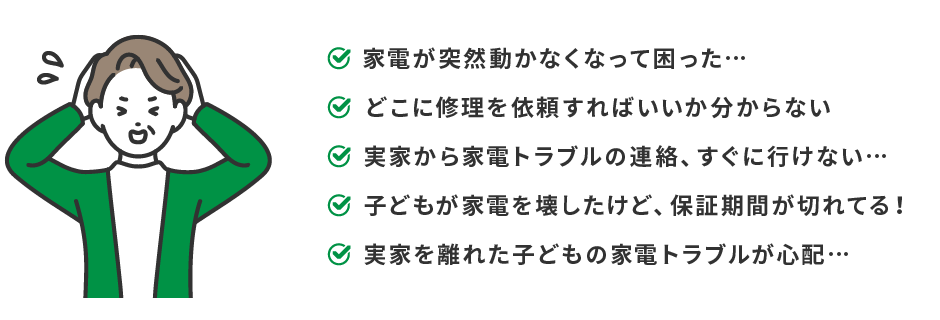 家電が突然動かなくなって困った…　どこに修理を依頼すればいいか分からない　実家の家電トラブル、すぐに行けない…　子どもが壊した家電、保証期間が切れてる！　実家を離れた子どもの家電の故障が心配…