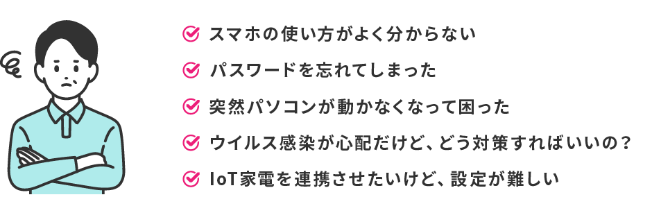 こんな方におすすめ！スマホの使い方がよく分からない　パスワードを忘れてしまった　突然パソコンが動かなくて困った　ウイルス感染が心配だけど、どう対策すればいいの？　IOT家電を連携させたいけど、設定が難しい